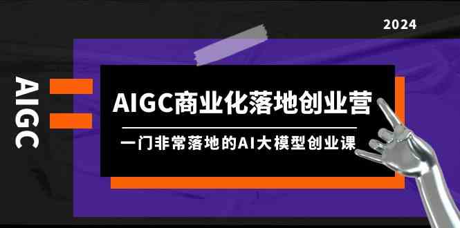 【第7414期】AIGC商业化落地创业营，一门非常落地的AI大模型创业课